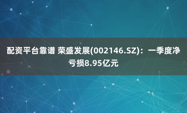 配资平台靠谱 荣盛发展(002146.SZ)：一季度净亏损8.95亿元