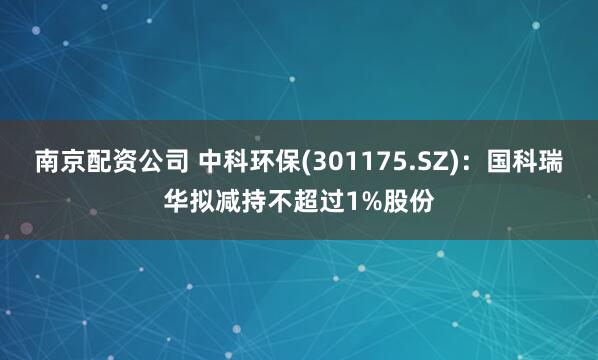 南京配资公司 中科环保(301175.SZ)：国科瑞华拟减持不超过1%股份