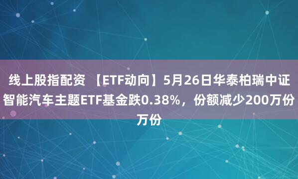线上股指配资 【ETF动向】5月26日华泰柏瑞中证智能汽车主题ETF基金跌0.38%，份额减少200万份