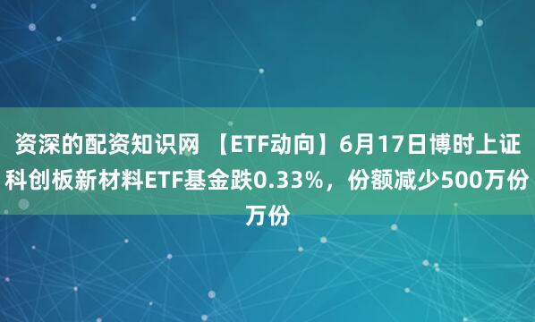 资深的配资知识网 【ETF动向】6月17日博时上证科创板新材料ETF基金跌0.33%，份额减少500万份