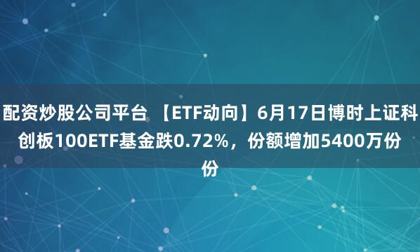 配资炒股公司平台 【ETF动向】6月17日博时上证科创板100ETF基金跌0.72%，份额增加5400万份