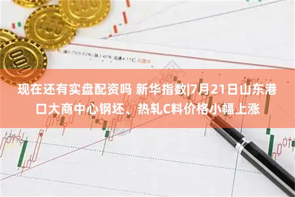 现在还有实盘配资吗 新华指数|7月21日山东港口大商中心钢坯、热轧C料价格小幅上涨