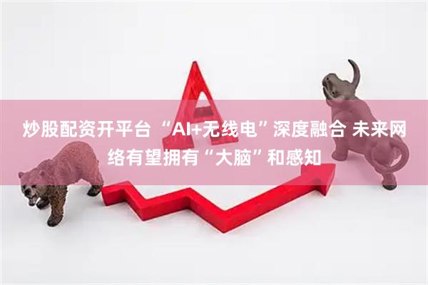 炒股配资开平台 “AI+无线电”深度融合 未来网络有望拥有“大脑”和感知