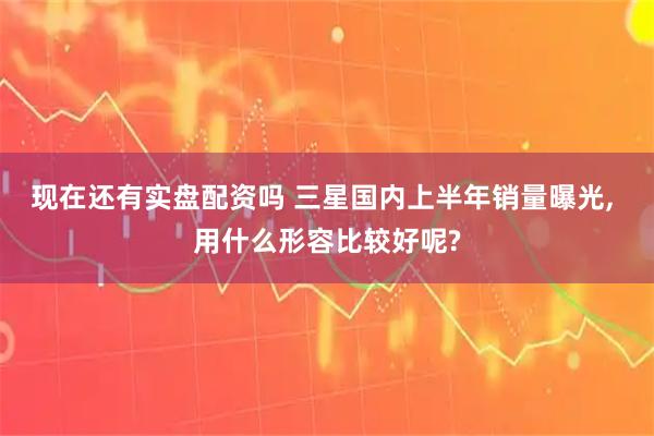 现在还有实盘配资吗 三星国内上半年销量曝光, 用什么形容比较好呢?