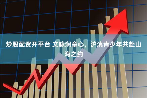炒股配资开平台 文脉润童心，沪滇青少年共赴山海之约