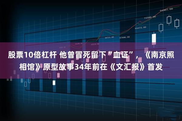 股票10倍杠杆 他曾冒死留下“血证”，《南京照相馆》原型故事34年前在《文汇报》首发