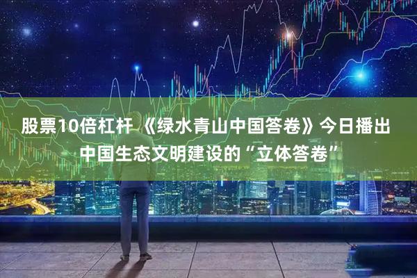 股票10倍杠杆 《绿水青山中国答卷》今日播出 中国生态文明建设的“立体答卷”