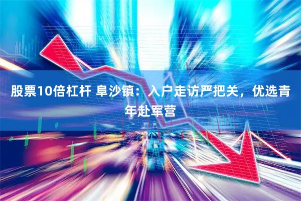 股票10倍杠杆 阜沙镇：入户走访严把关，优选青年赴军营