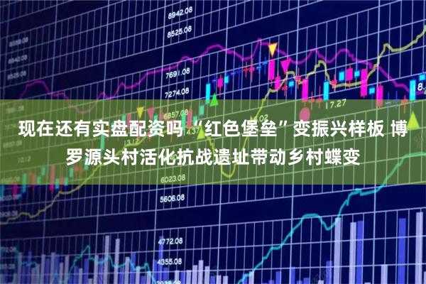 现在还有实盘配资吗 “红色堡垒”变振兴样板 博罗源头村活化抗战遗址带动乡村蝶变