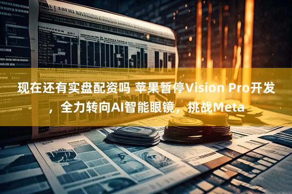 现在还有实盘配资吗 苹果暂停Vision Pro开发，全力转向AI智能眼镜，挑战Meta