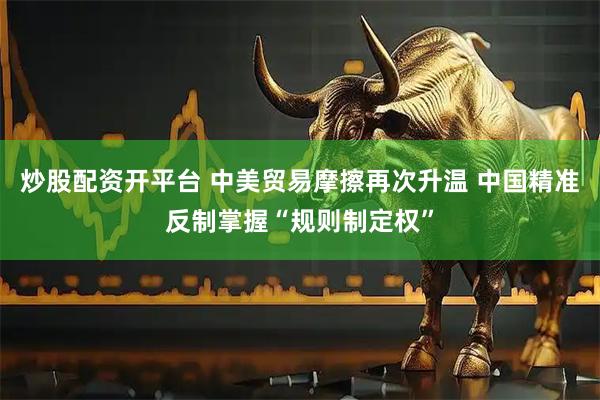 炒股配资开平台 中美贸易摩擦再次升温 中国精准反制掌握“规则制定权”