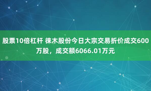 股票10倍杠杆 徕木股份今日大宗交易折价成交600万股，成交额6066.01万元