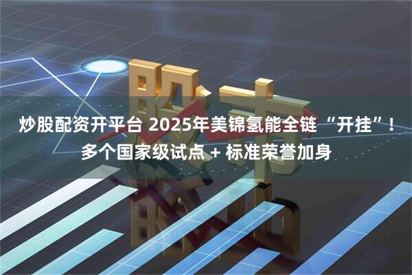 炒股配资开平台 2025年美锦氢能全链 “开挂”！多个国家级试点 + 标准荣誉加身