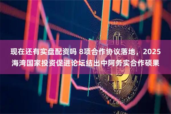 现在还有实盘配资吗 8项合作协议落地，2025海湾国家投资促进论坛结出中阿务实合作硕果