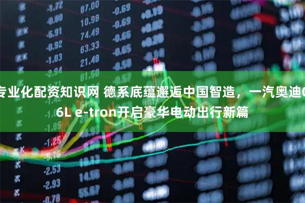 专业化配资知识网 德系底蕴邂逅中国智造，一汽奥迪Q6L e-tron开启豪华电动出行新篇