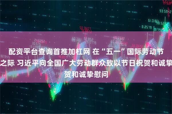配资平台查询首推加杠网 在“五一”国际劳动节到来之际 习近平向全国广大劳动群众致以节日祝贺和诚挚慰问