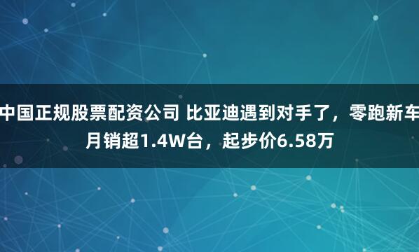 中国正规股票配资公司 比亚迪遇到对手了，零跑新车月销超1.4W台，起步价6.58万
