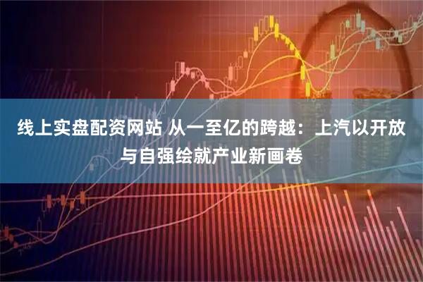 线上实盘配资网站 从一至亿的跨越：上汽以开放与自强绘就产业新画卷