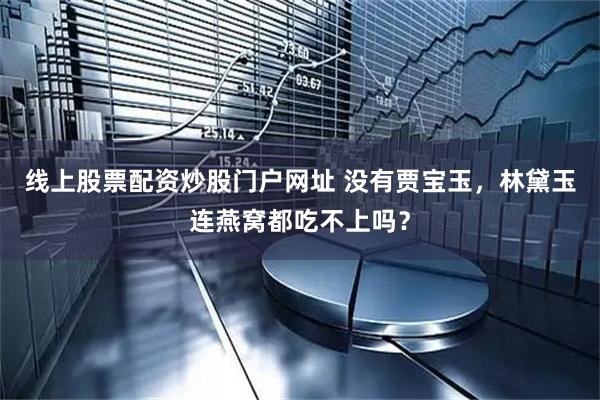 线上股票配资炒股门户网址 没有贾宝玉，林黛玉连燕窝都吃不上吗？