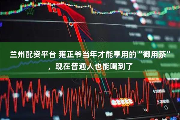 兰州配资平台 雍正爷当年才能享用的“御用茶”，现在普通人也能喝到了