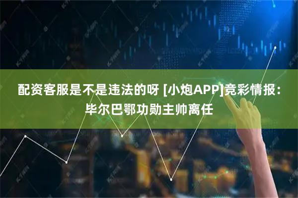 配资客服是不是违法的呀 [小炮APP]竞彩情报：毕尔巴鄂功勋主帅离任