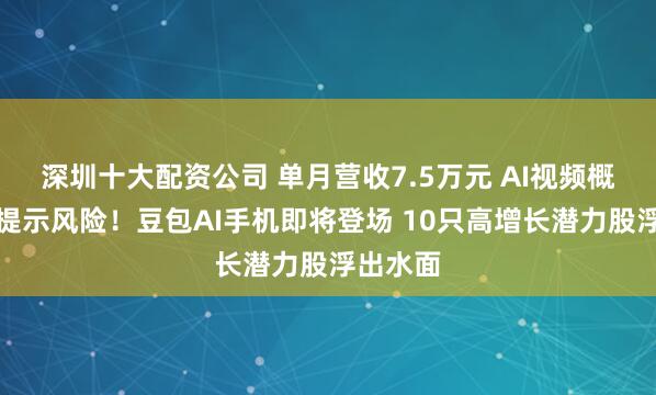 深圳十大配资公司 单月营收7.5万元 AI视频概念牛股提示风险！豆包AI手机即将登场 10只高增长潜力股浮出水面