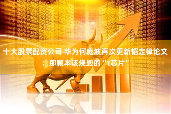 十大股票配资公司 华为何庭波再次更新韬定律论文：那颗本该烧毁的“τ芯片”