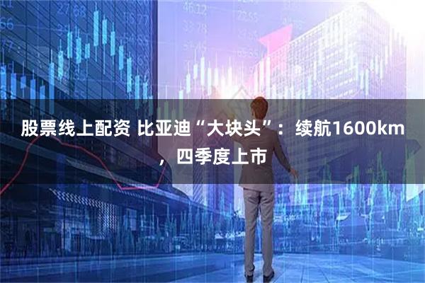 股票线上配资 比亚迪“大块头”：续航1600km，四季度上市