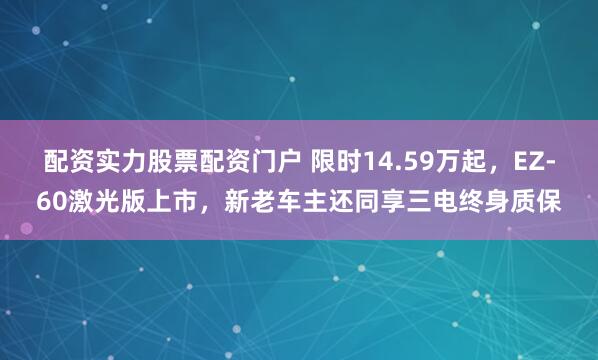 配资实力股票配资门户 限时14.59万起，EZ-60激光版上市，新老车主还同享三电终身质保
