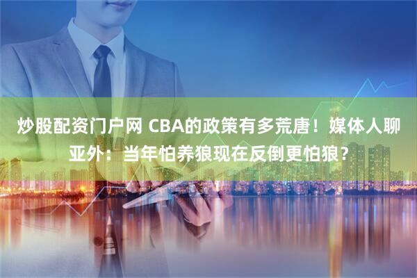 炒股配资门户网 CBA的政策有多荒唐！媒体人聊亚外：当年怕养狼现在反倒更怕狼？